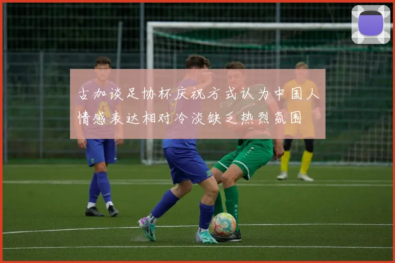 古加谈足协杯庆祝方式认为中国人情感表达相对冷淡缺乏热烈氛围