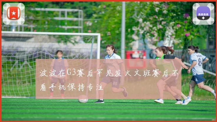 波波在G3赛后罕见发火文班赛后不看手机保持专注