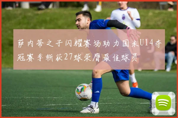 萨内蒂之子闪耀赛场助力国米U14夺冠赛季斩获27球荣膺最佳球员