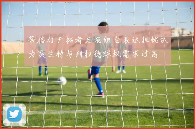 蒂格对开拓者后场组合表达担忧认为莫兰特与利拉德球权需求过高