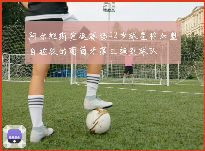 阿尔维斯重返赛场42岁球星将加盟自控股的葡萄牙第三级别球队