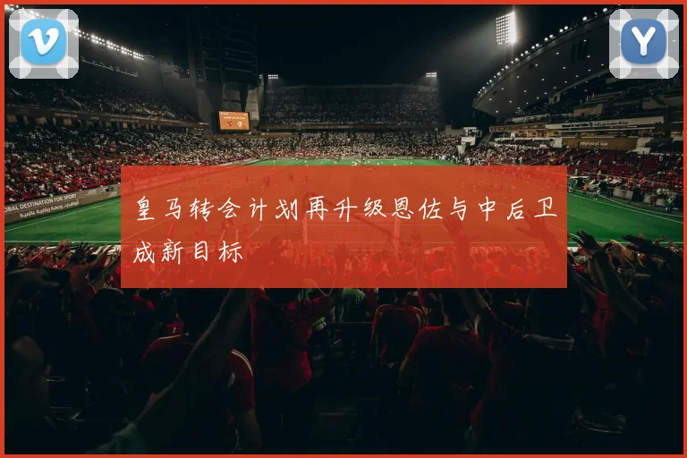 皇马转会计划再升级恩佐与中后卫成新目标