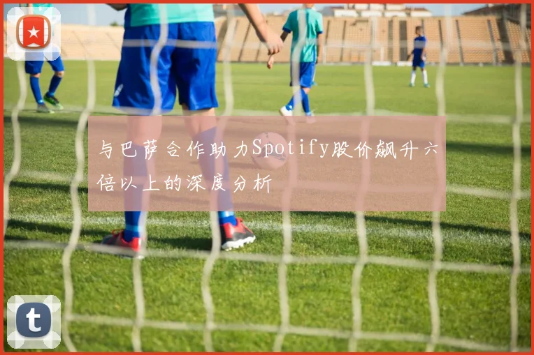 与巴萨合作助力Spotify股价飙升六倍以上的深度分析