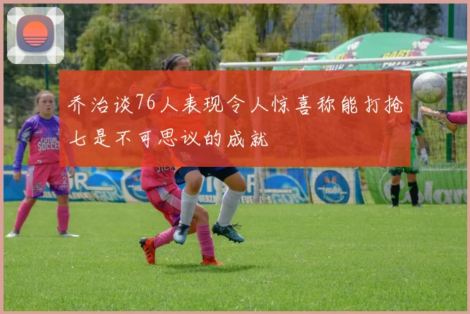 乔治谈76人表现令人惊喜称能打抢七是不可思议的成就