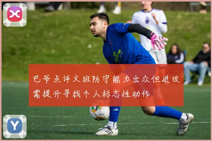 巴爷点评文班防守能力出众但进攻需提升寻找个人标志性动作