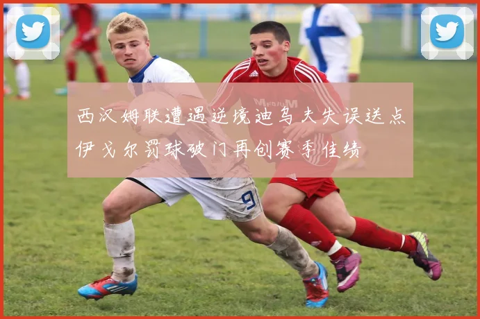 西汉姆联遭遇逆境迪乌夫失误送点伊戈尔罚球破门再创赛季佳绩
