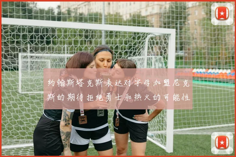 约翰斯塔克斯表达对字母加盟尼克斯的期待拒绝勇士和热火的可能性