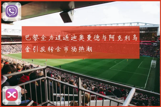 巴黎全力追逐迪奥曼德与阿克利乌舍引发转会市场热潮