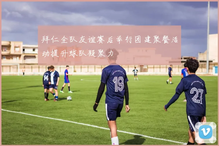 拜仁全队友谊赛后举行团建聚餐活动提升球队凝聚力