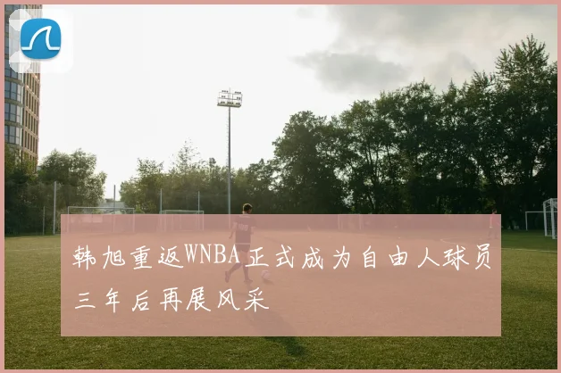 韩旭重返WNBA正式成为自由人球员三年后再展风采