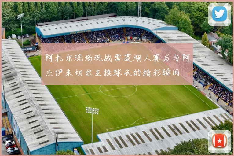 阿扎尔现场观战雷霆湖人赛后与阿杰伊米切尔互换球衣的精彩瞬间
