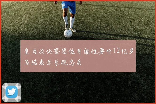 皇马淡化签恩佐可能性要价12亿罗马诺表示乐观态度