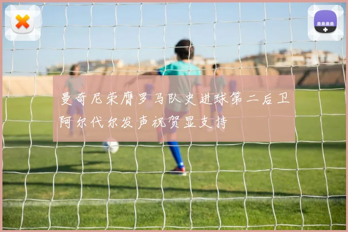 曼奇尼荣膺罗马队史进球第二后卫阿尔代尔发声祝贺显支持