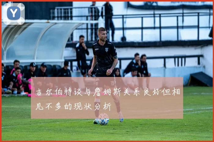 吉尔伯特谈与詹姆斯关系良好但相见不多的现状分析