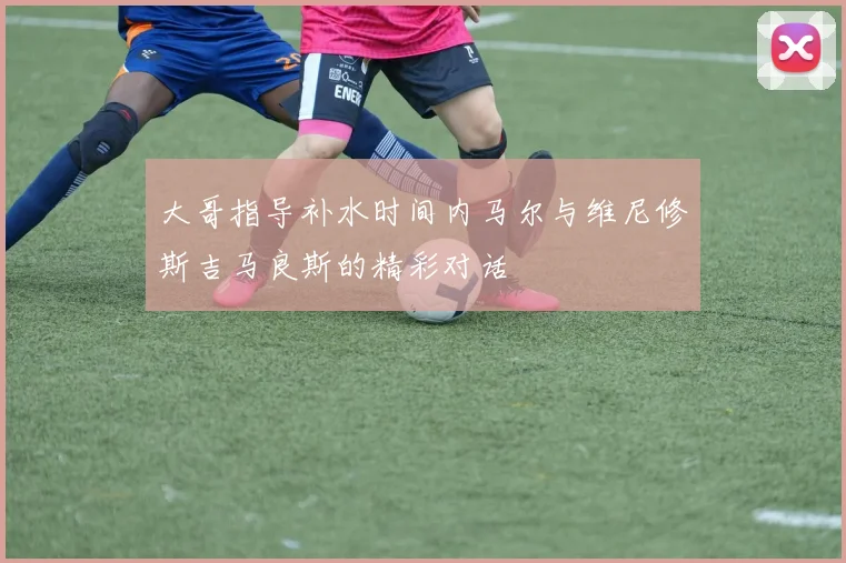 大哥指导补水时间内马尔与维尼修斯吉马良斯的精彩对话