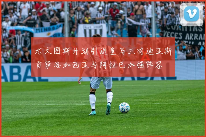 尤文图斯计划引进皇马三将迪亚斯贡萨洛加西亚与阿拉巴加强阵容