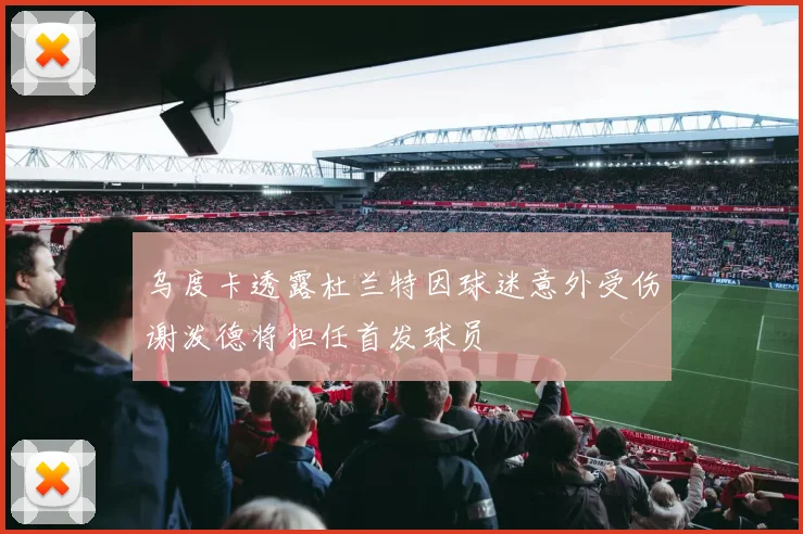 乌度卡透露杜兰特因球迷意外受伤谢泼德将担任首发球员